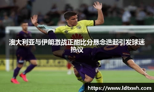 澳大利亚与伊朗激战正酣比分悬念迭起引发球迷热议