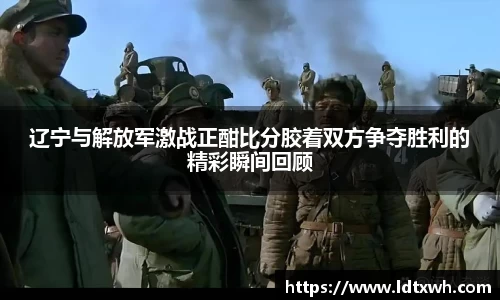 辽宁与解放军激战正酣比分胶着双方争夺胜利的精彩瞬间回顾