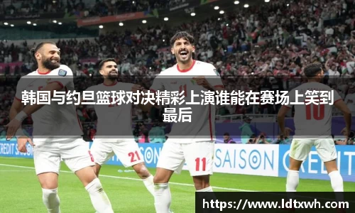 韩国与约旦篮球对决精彩上演谁能在赛场上笑到最后